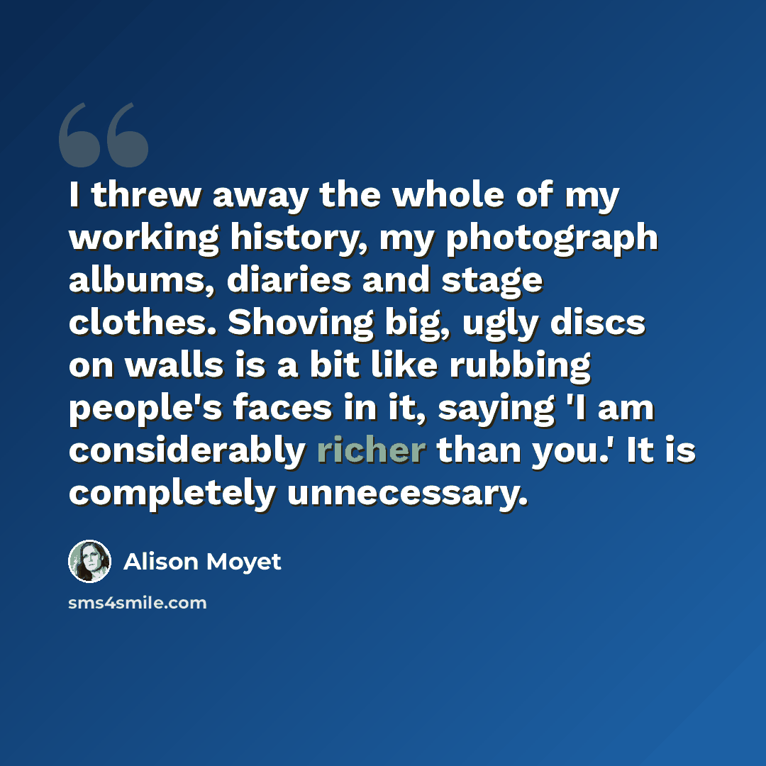 “I threw away the whole of my working history, my photograph albums, diaries and stage clothes. Shoving big, ugly discs on walls is a bit like rubbing people's faces in it, saying 'I am considerably richer than you.' It is completely unnecessary.” quote by Alison Moyet