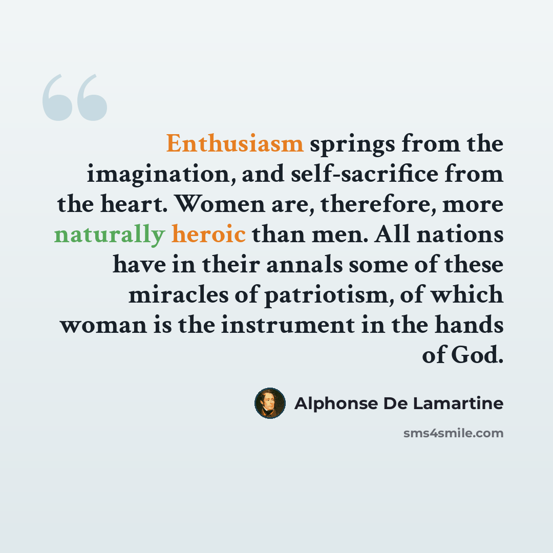 “Enthusiasm springs from the imagination, and self-sacrifice from the heart. Women are, therefore, more naturally heroic than men. All nations have in their annals some of these miracles of patriotism, of which woman is the instrument in the hands of God.” quote by Alphonse de Lamartine