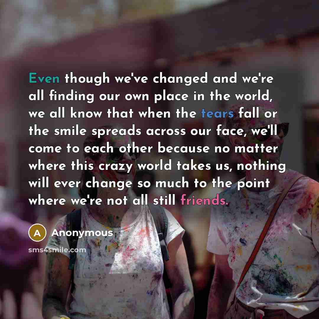 “Even though we've changed and we're all finding our own place in the world, we all know that when the tears fall or the smile spreads across our face, we'll come to each other because no matter where this crazy world takes us, nothing will ever change so much to the point where we're not all still…” quote by Anonymous