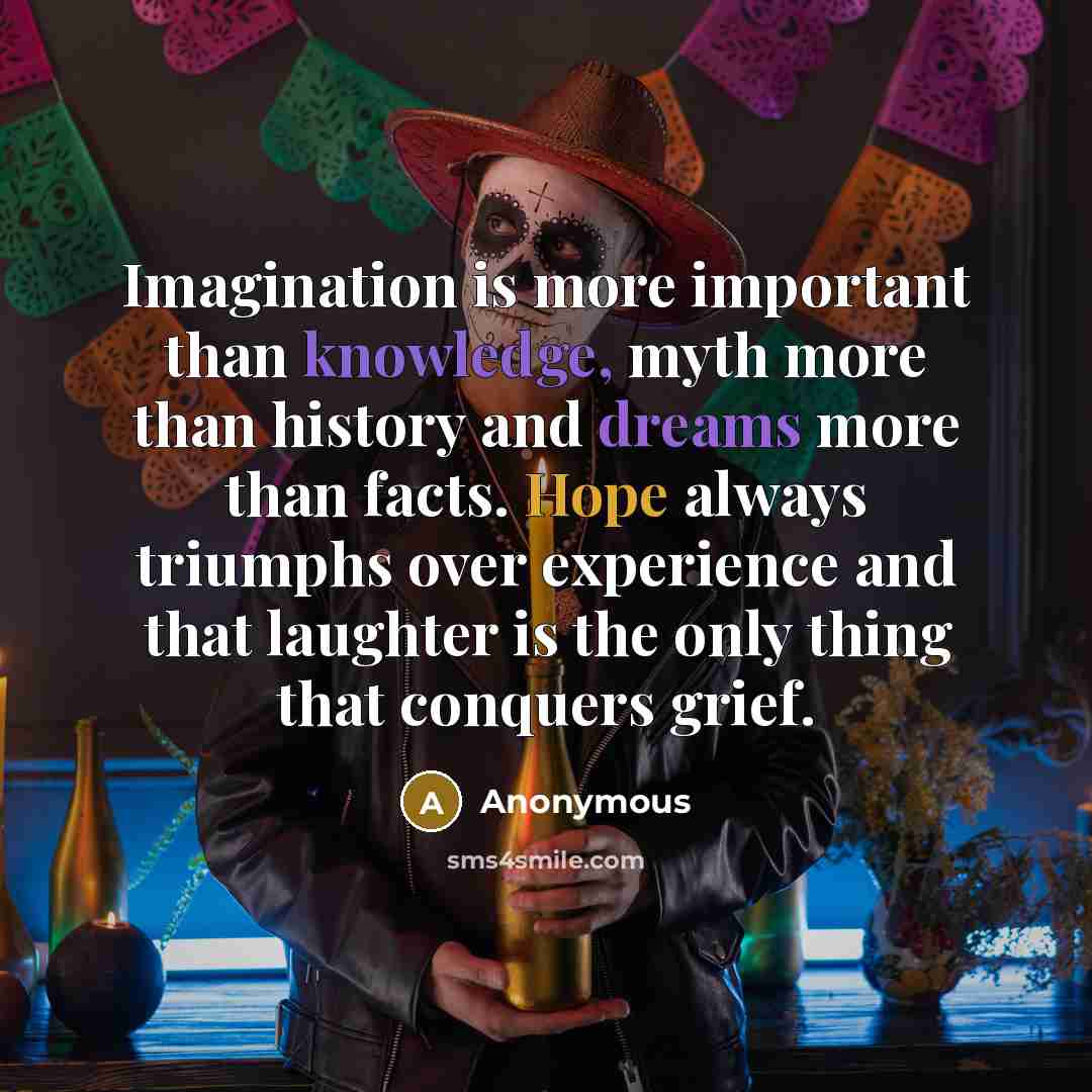 “Imagination is more important than knowledge, myth more than history and dreams more than facts. Hope always triumphs over experience and that laughter is the only thing that conquers grief.” quote by Anonymous