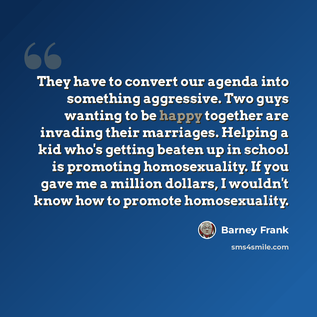 “They have to convert our agenda into something aggressive. Two guys wanting to be happy together are invading their marriages. Helping a kid who's getting beaten up in school is promoting homosexuality. If you gave me a million dollars, I wouldn't know how to promote homosexuality.” quote by Barney Frank