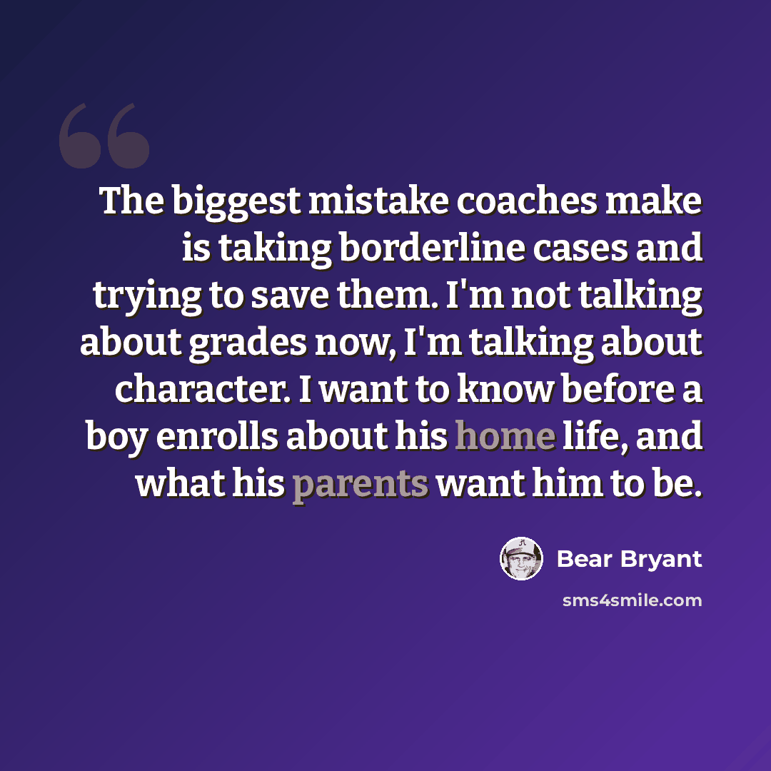 “The biggest mistake coaches make is taking borderline cases and trying to save them. I'm not talking about grades now, I'm talking about character. I want to know before a boy enrolls about his home life, and what his parents want him to be.” quote by Bear Bryant