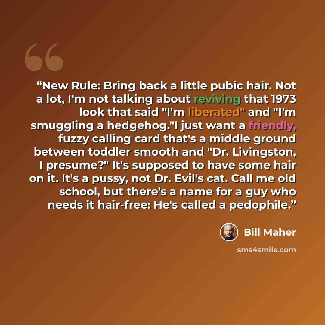 “New Rule: Bring back a little pubic hair. Not a lot, I'm not talking about reviving that 1973 look that said "I'm liberated" and "I'm smuggling a hedgehog."I just want a friendly, fuzzy calling card that's a middle ground between toddler smooth and "Dr. Livingston, I presume?" It's supposed to…” quote by Bill Maher
