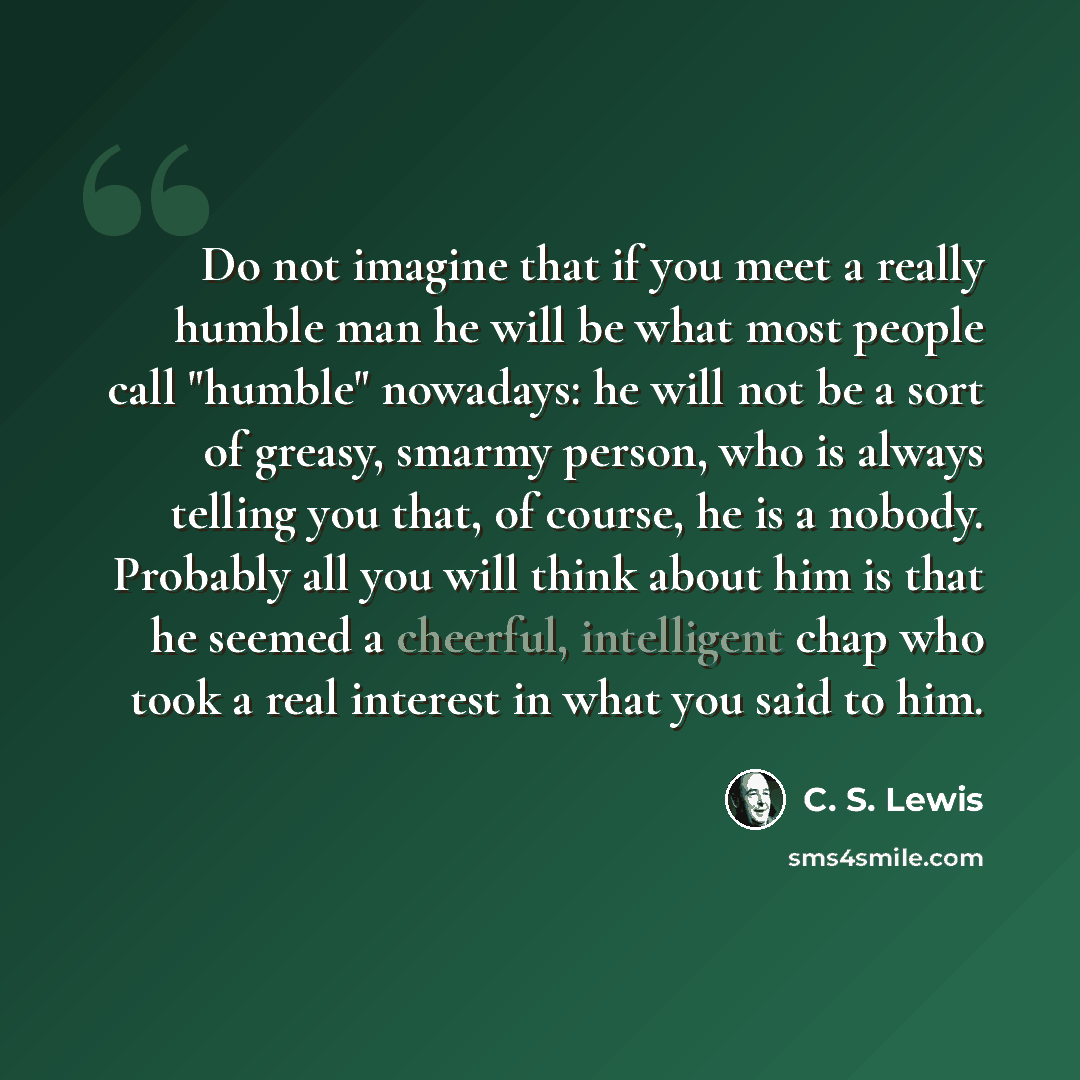 “Do not imagine that if you meet a really humble man he will be what most people call "humble" nowadays: he will not be a sort of greasy, smarmy person, who is always telling you that, of course, he is a nobody. Probably all you will think about him is that he seemed a cheerful, intelligent chap…” quote by C. S. Lewis