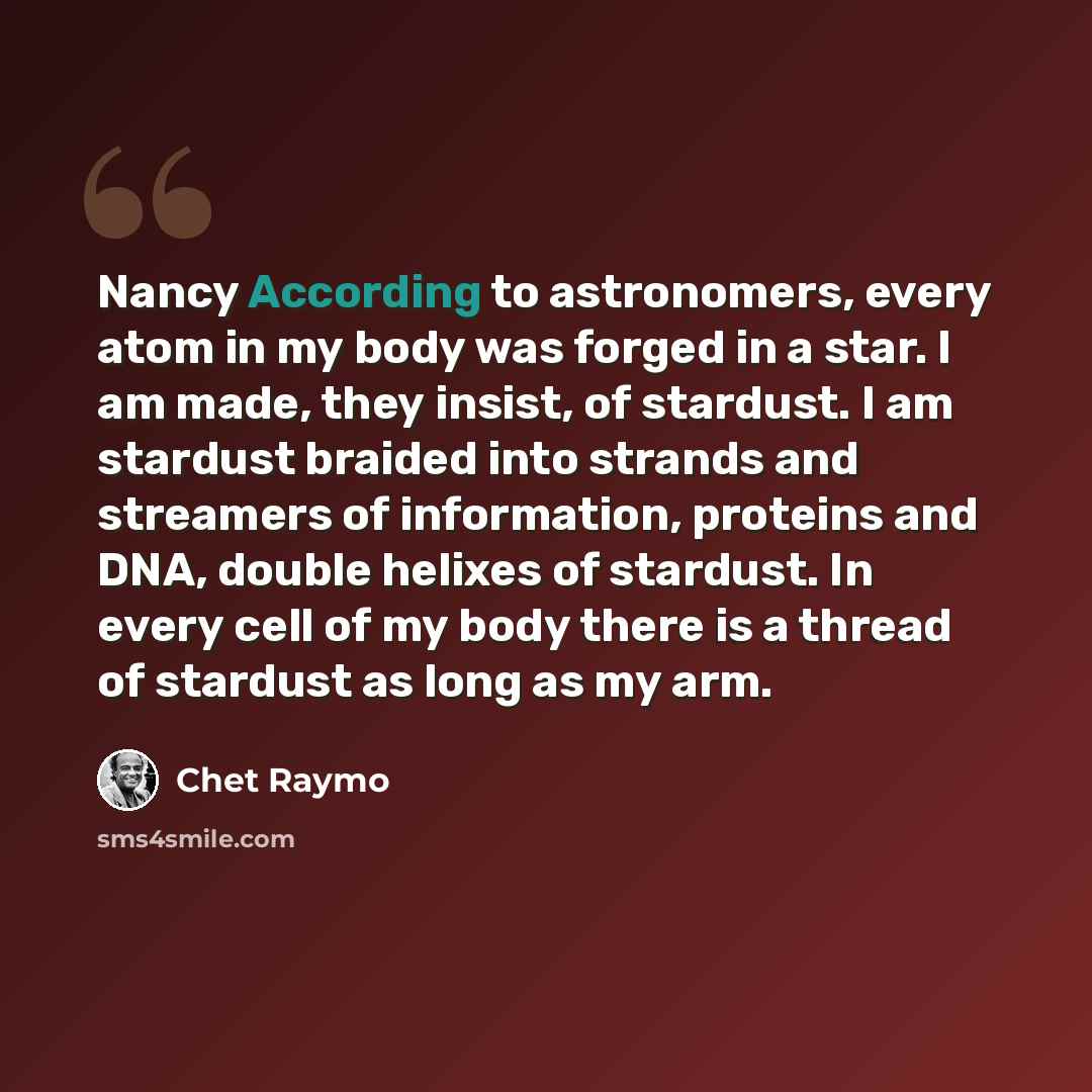 “Nancy According to astronomers, every atom in my body was forged in a star. I am made, they insist, of stardust. I am stardust braided into strands and streamers of information, proteins and DNA, double helixes of stardust. In every cell of my body there is a thread of stardust as long as my arm.” quote by Chet Raymo