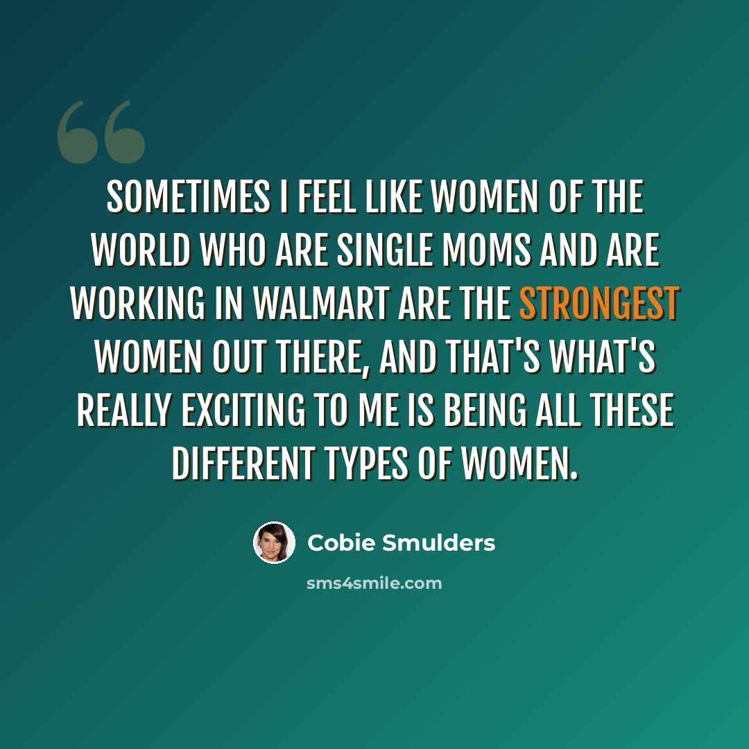 “Sometimes I feel like women of the world who are single moms and are working in Walmart are the strongest women out there, and that's what's really exciting to me is being all these different types of women.” quote by Cobie Smulders