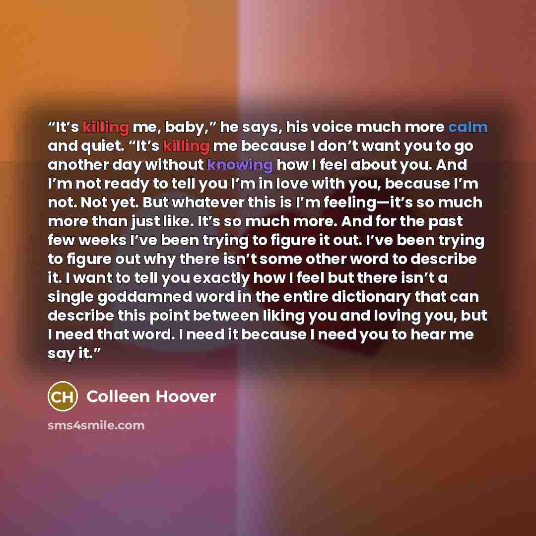 “It’s killing me, baby,” he says, his voice much more calm and quiet. “It’s killing me because I don’t want you to go another day without knowing how I feel about you. And I’m not ready to tell you I’m in love with you, because I’m not. Not yet. But whatever this is I’m feeling—it’s so much more…” quote by Colleen Hoover
