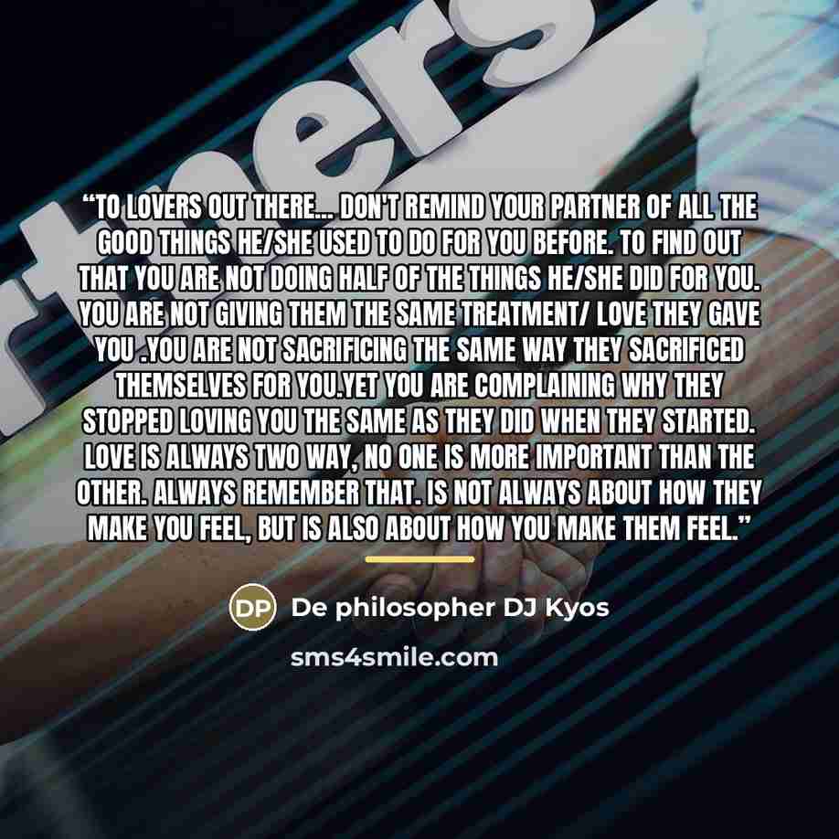 “To lovers out there... Don't remind your partner of all the good things he/she used to do for you before. To find out that you are not doing half of the things he/she did for you. You are not giving them the same treatment/ love they gave you .You are not sacrificing the same way they sacrificed…” quote by De philosopher DJ Kyos