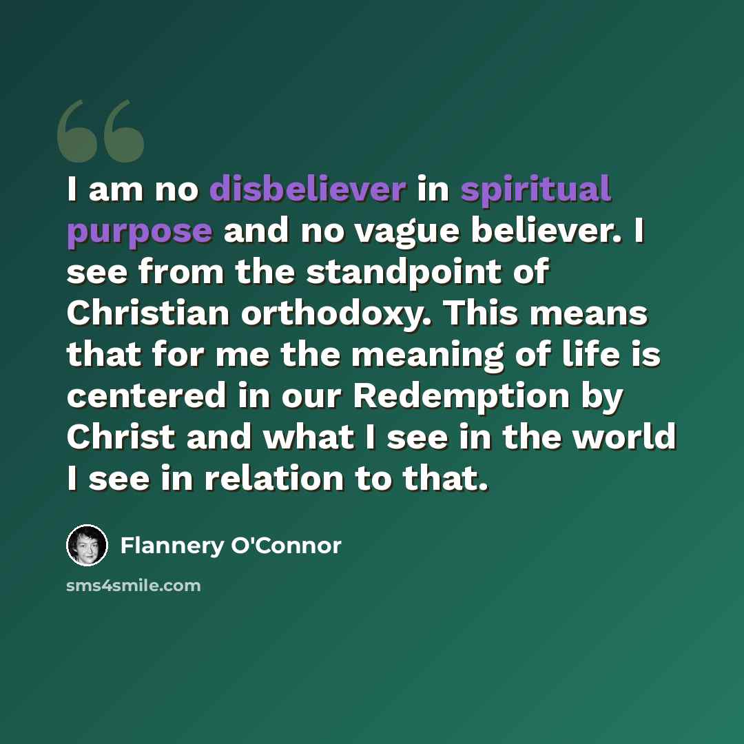 “I am no disbeliever in spiritual purpose and no vague believer. I see from the standpoint of Christian orthodoxy. This means that for me the meaning of life is centered in our Redemption by Christ and what I see in the world I see in relation to that.” quote by Flannery O'Connor