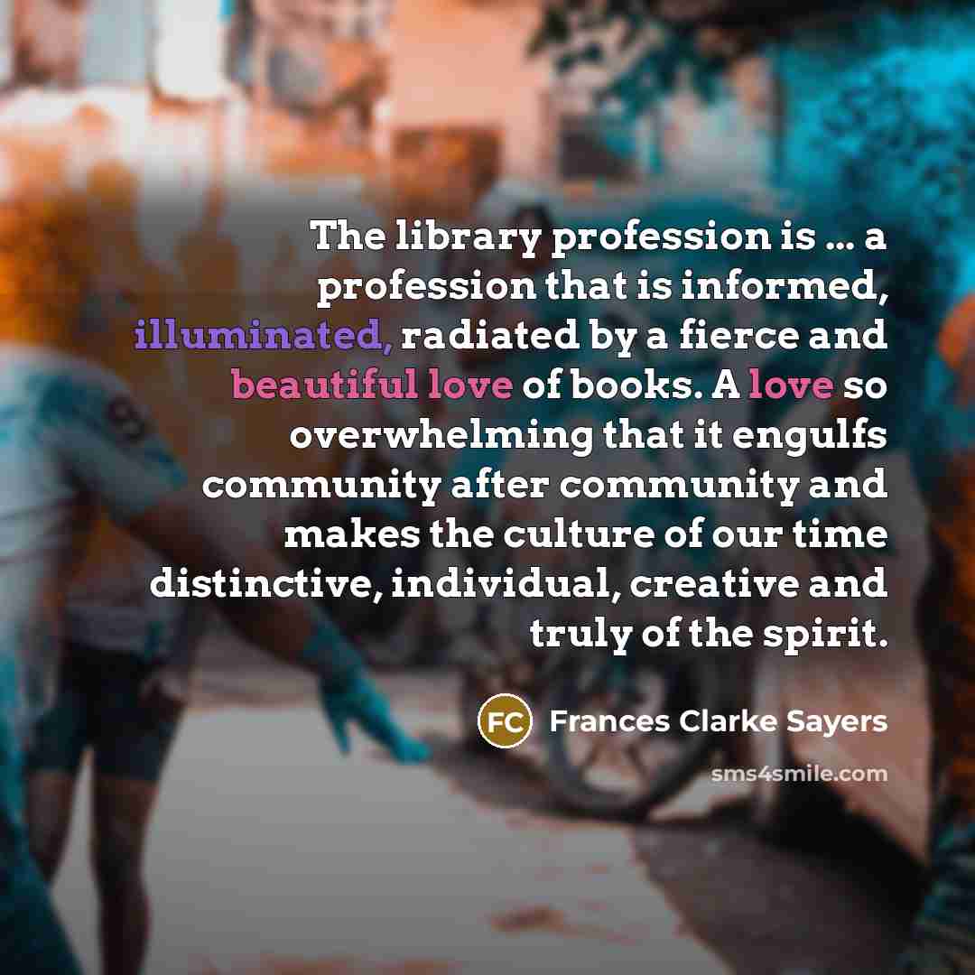 “The library profession is ... a profession that is informed, illuminated, radiated by a fierce and beautiful love of books. A love so overwhelming that it engulfs community after community and makes the culture of our time distinctive, individual, creative and truly of the spirit.” quote by Frances Clarke Sayers