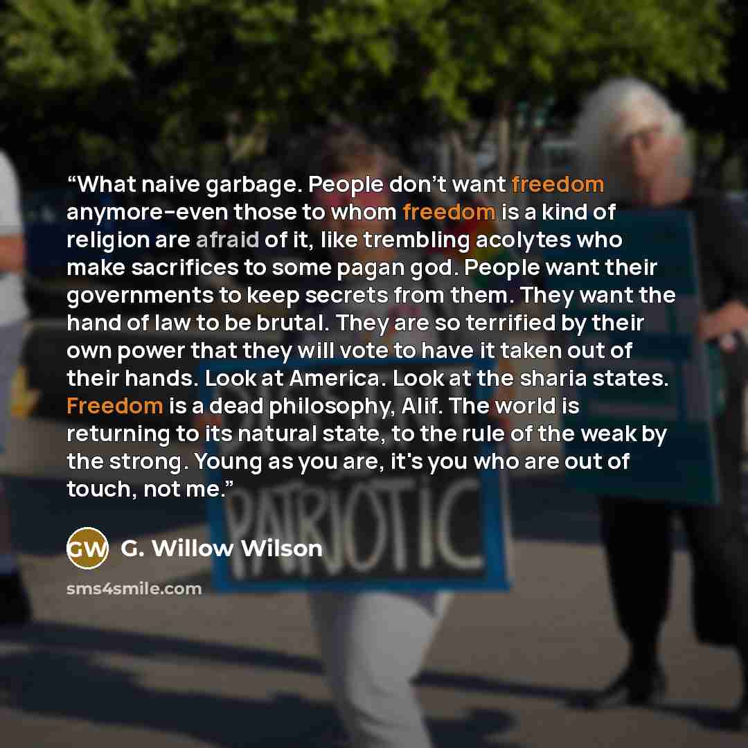 “What naive garbage. People don't want freedom anymore--even those to whom freedom is a kind of religion are afraid of it, like trembling acolytes who make sacrifices to some pagan god. People want their governments to keep secrets from them. They want the hand of law to be brutal. They are so…” quote by G. Willow Wilson