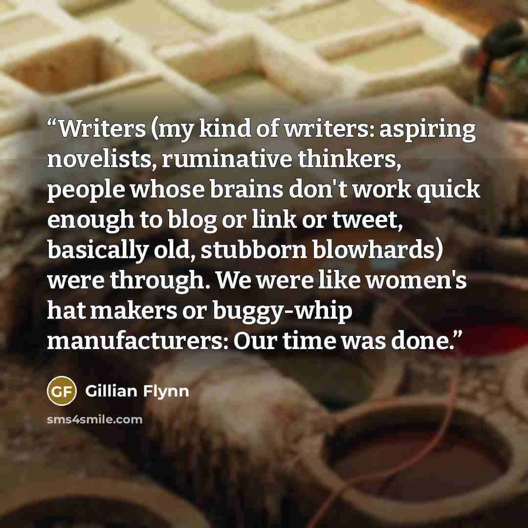 “Writers (my kind of writers: aspiring novelists, ruminative thinkers, people whose brains don't work quick enough to blog or link or tweet, basically old, stubborn blowhards) were through. We were like women's hat makers or buggy-whip manufacturers: Our time was done.” quote by Gillian Flynn