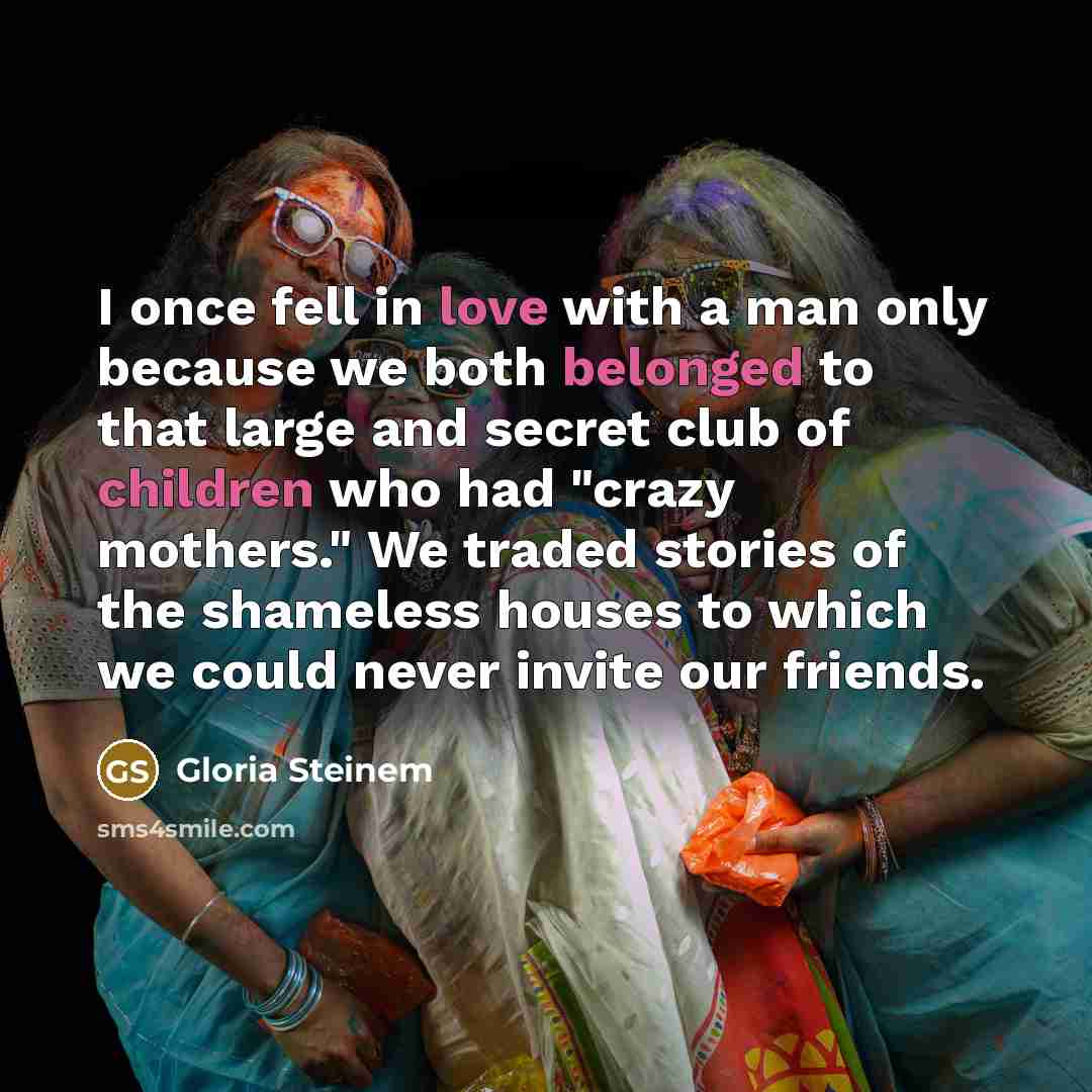 “I once fell in love with a man only because we both belonged to that large and secret club of children who had "crazy mothers." We traded stories of the shameless houses to which we could never invite our friends.” quote by Gloria Steinem