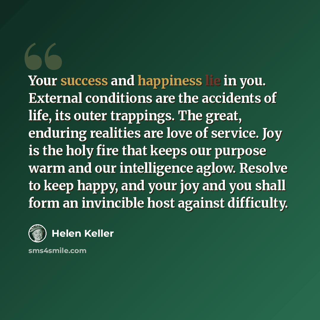 “Your success and happiness lie in you. External conditions are the accidents of life, its outer trappings. The great, enduring realities are love of service. Joy is the holy fire that keeps our purpose warm and our intelligence aglow. Resolve to keep happy, and your joy and you shall form an…” quote by Helen Keller