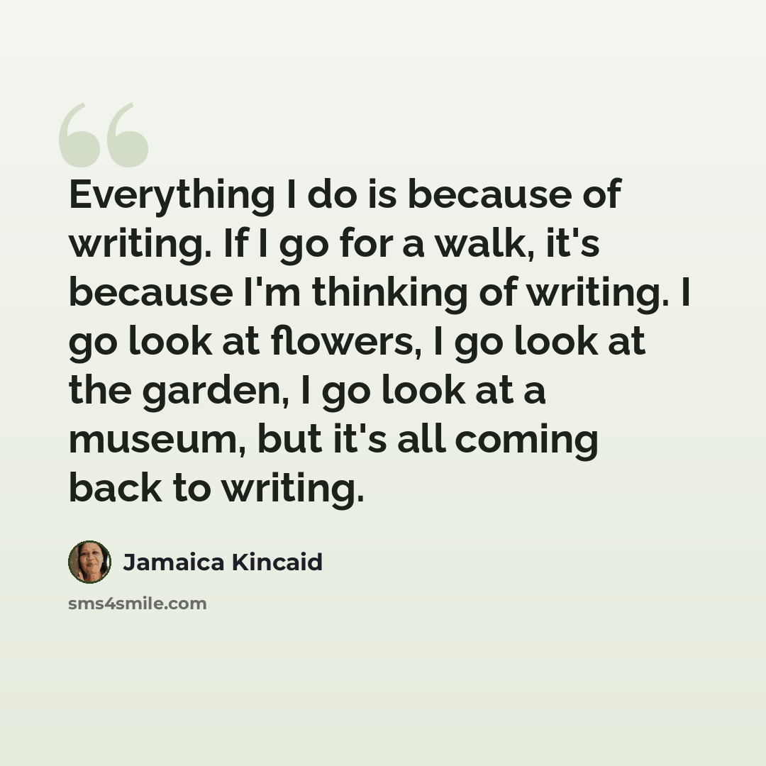 “Everything I do is because of writing. If I go for a walk, it's because I'm thinking of writing. I go look at flowers, I go look at the garden, I go look at a museum, but it's all coming back to writing.” quote by Jamaica Kincaid