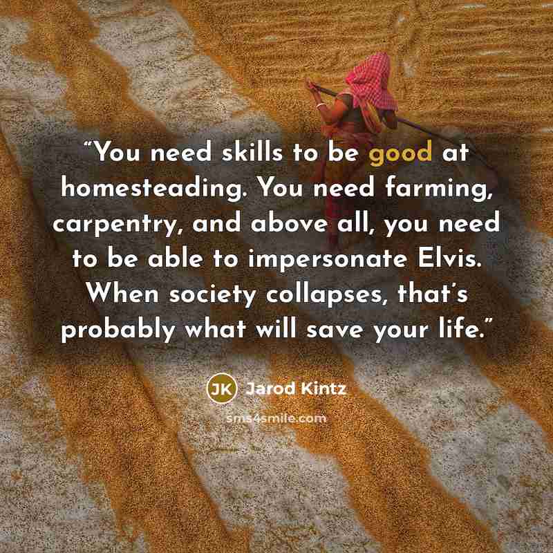 “You need skills to be good at homesteading. You need farming, carpentry, and above all, you need to be able to impersonate Elvis. When society collapses, that’s probably what will save your life.” quote by Jarod Kintz