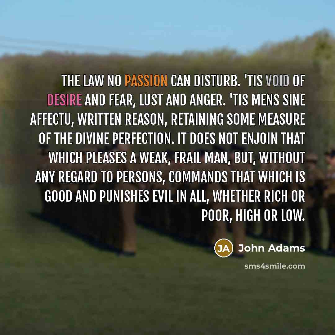 “The law no passion can disturb. 'Tis void of desire and fear, lust and anger. 'Tis mens sine affectu, written reason, retaining some measure of the divine perfection. It does not enjoin that which pleases a weak, frail man, but, without any regard to persons, commands that which is good and…” quote by John Adams