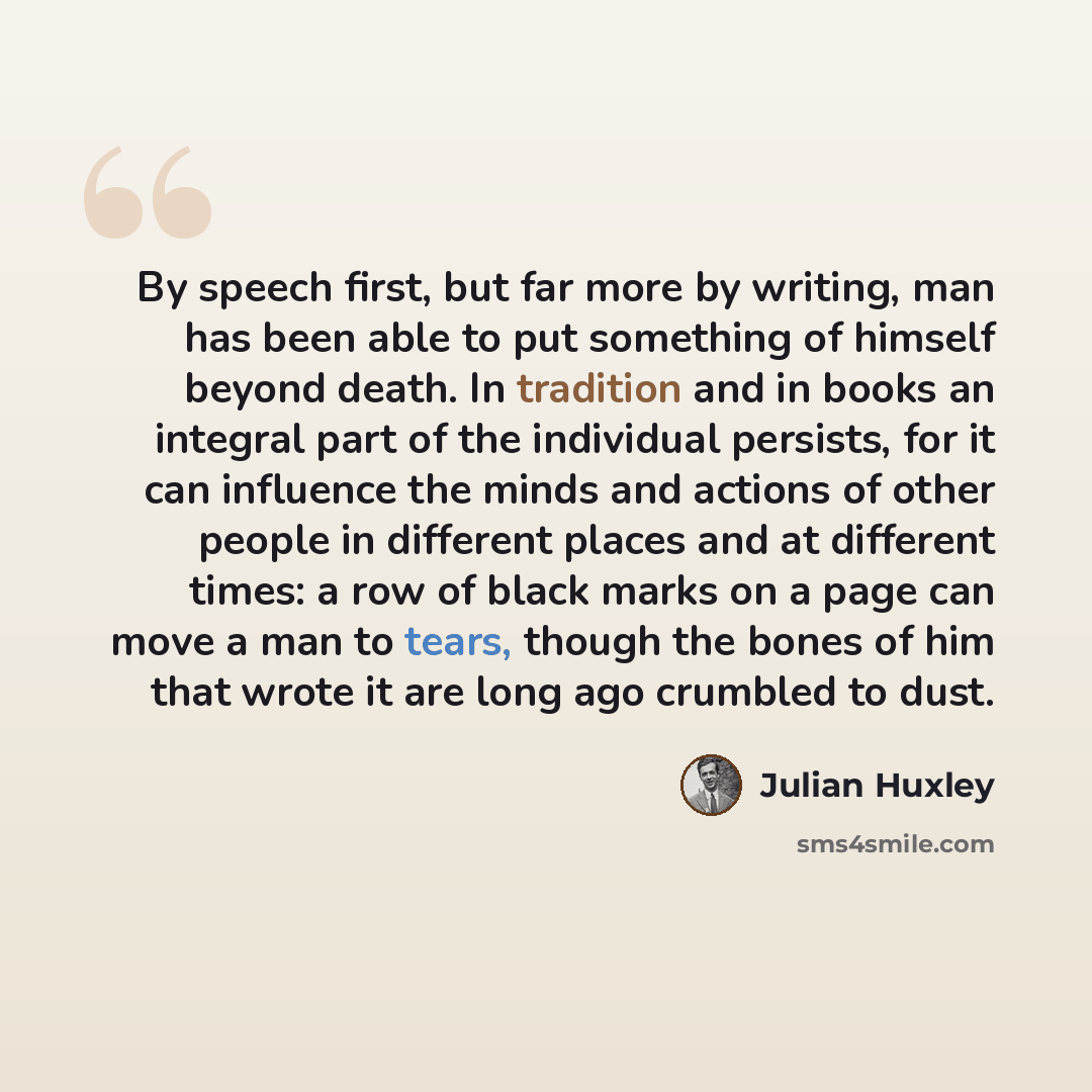 “By speech first, but far more by writing, man has been able to put something of himself beyond death. In tradition and in books an integral part of the individual persists, for it can influence the minds and actions of other people in different places and at different times: a row of black marks…” quote by Julian Huxley