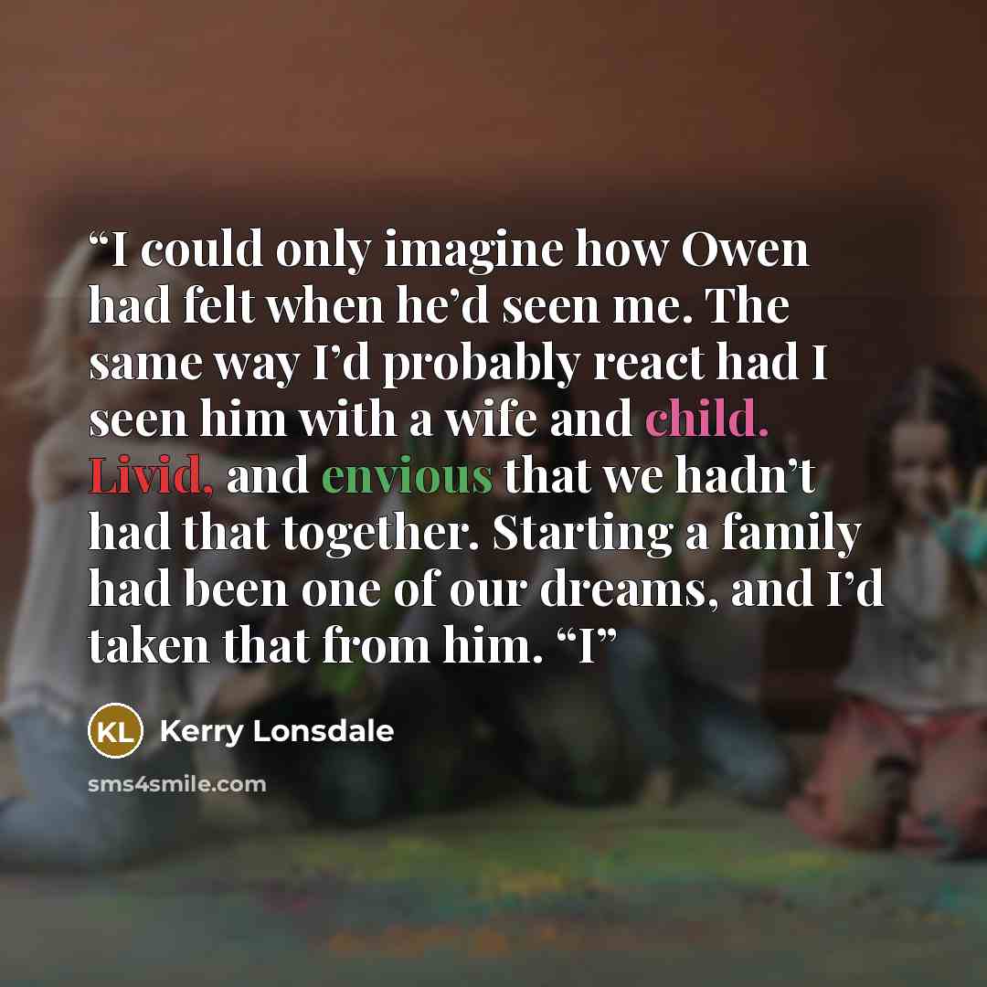 “I could only imagine how Owen had felt when he’d seen me. The same way I’d probably react had I seen him with a wife and child. Livid, and envious that we hadn’t had that together. Starting a family had been one of our dreams, and I’d taken that from him. “I” quote by Kerry Lonsdale