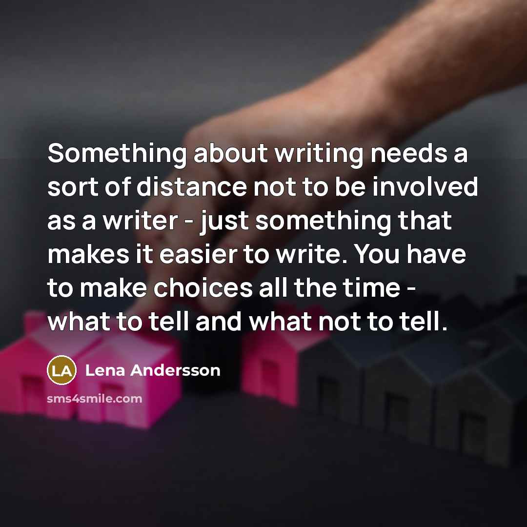 “Something about writing needs a sort of distance not to be involved as a writer - just something that makes it easier to write. You have to make choices all the time - what to tell and what not to tell.” quote by Lena Andersson