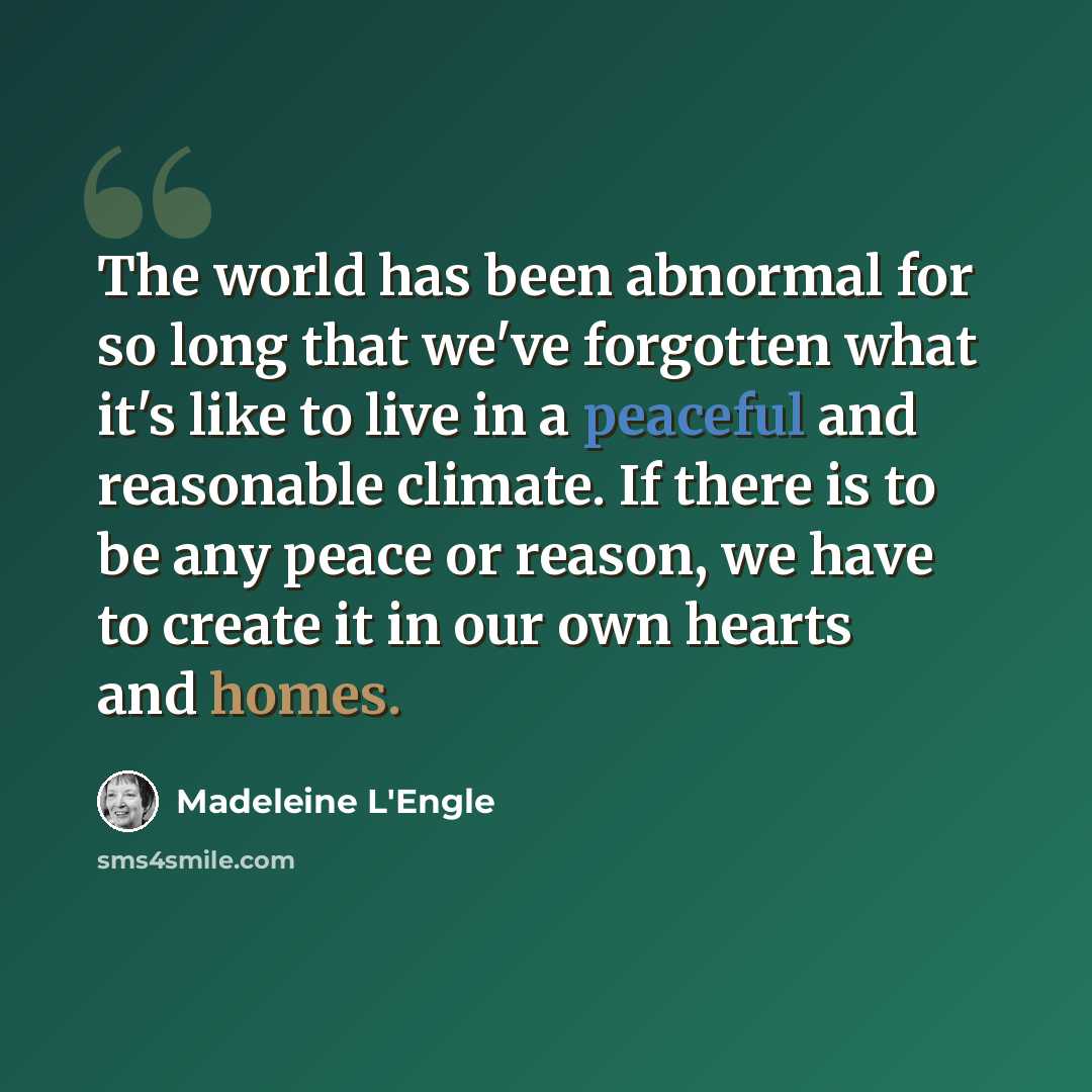 “The world has been abnormal for so long that we've forgotten what it's like to live in a peaceful and reasonable climate. If there is to be any peace or reason, we have to create it in our own hearts and homes.” quote by Madeleine L'Engle