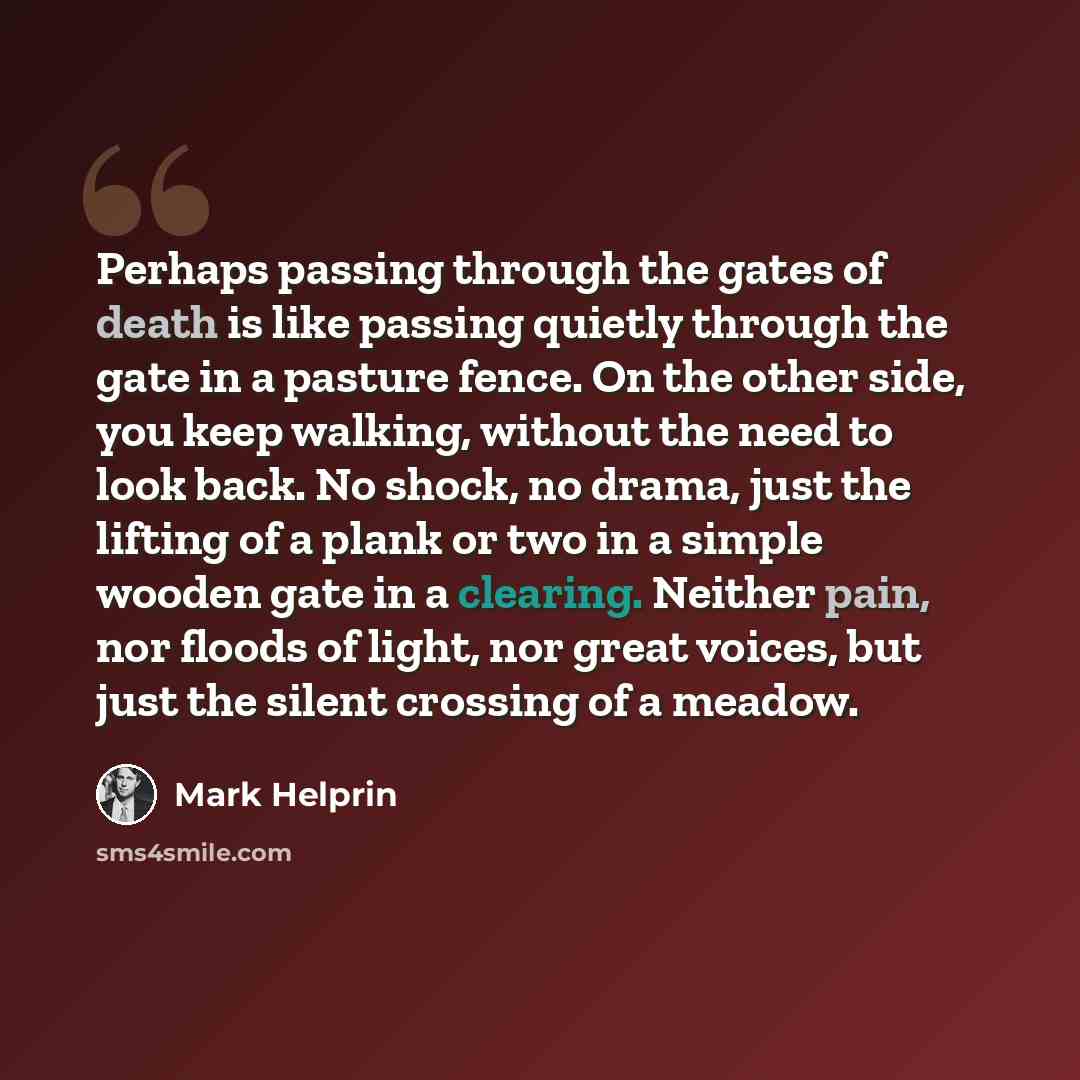 “Perhaps passing through the gates of death is like passing quietly through the gate in a pasture fence. On the other side, you keep walking, without the need to look back. No shock, no drama, just the lifting of a plank or two in a simple wooden gate in a clearing. Neither pain, nor floods of…” quote by Mark Helprin