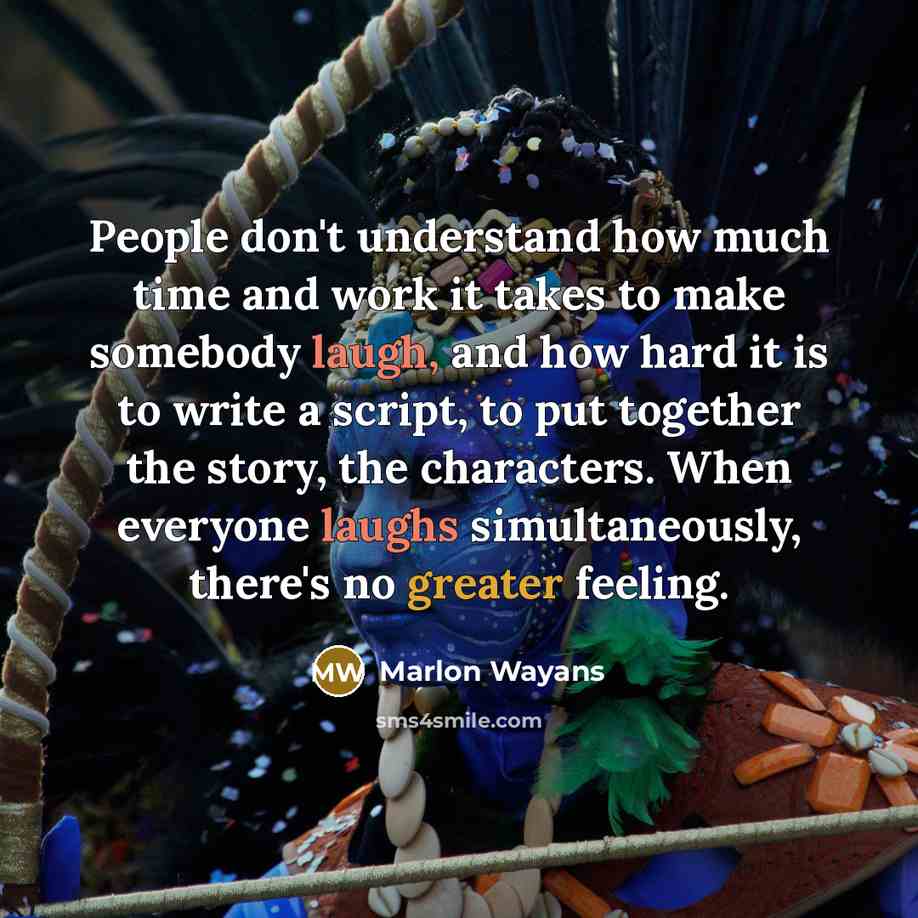 “People don't understand how much time and work it takes to make somebody laugh, and how hard it is to write a script, to put together the story, the characters. When everyone laughs simultaneously, there's no greater feeling.” quote by Marlon Wayans