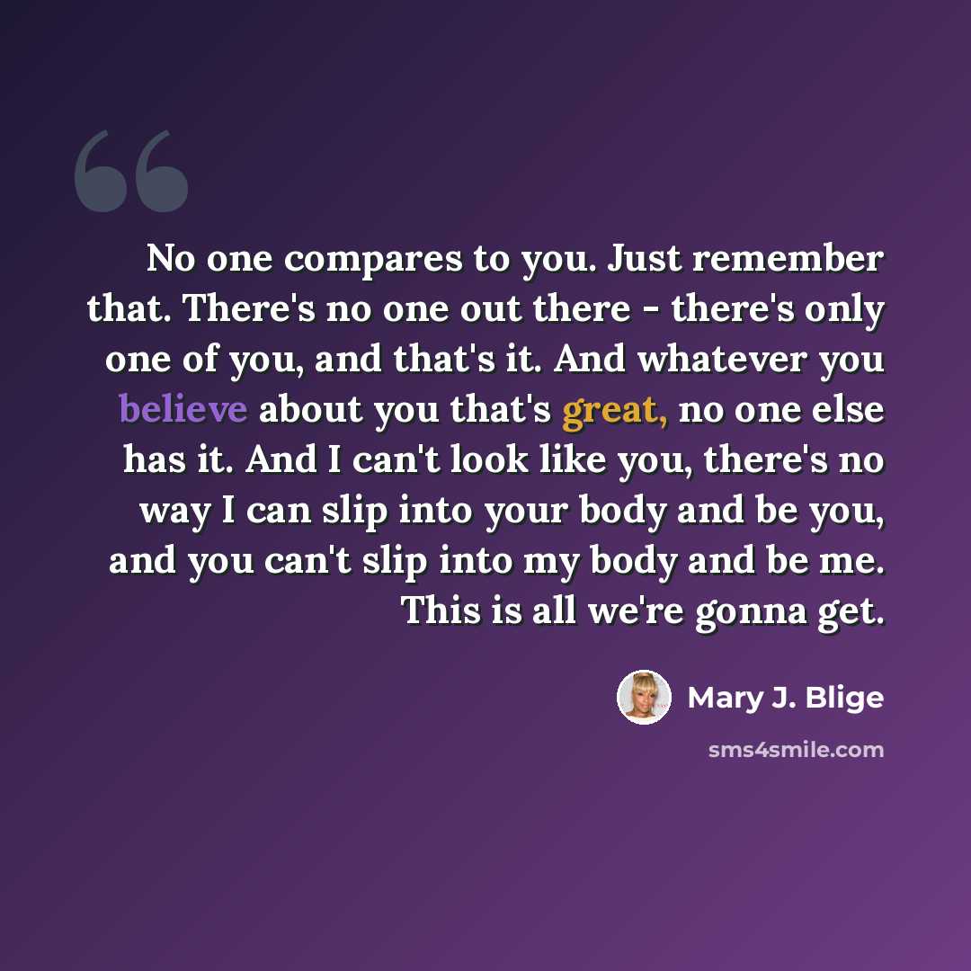 “No one compares to you. Just remember that. There's no one out there - there's only one of you, and that's it. And whatever you believe about you that's great, no one else has it. And I can't look like you, there's no way I can slip into your body and be you, and you can't slip into my body and be…” quote by Mary J. Blige