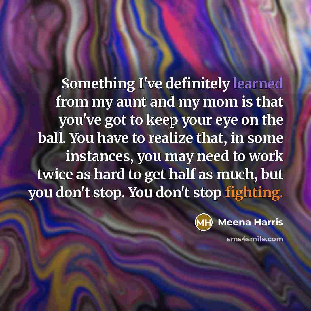 “Something I've definitely learned from my aunt and my mom is that you've got to keep your eye on the ball. You have to realize that, in some instances, you may need to work twice as hard to get half as much, but you don't stop. You don't stop fighting.” quote by Meena Harris