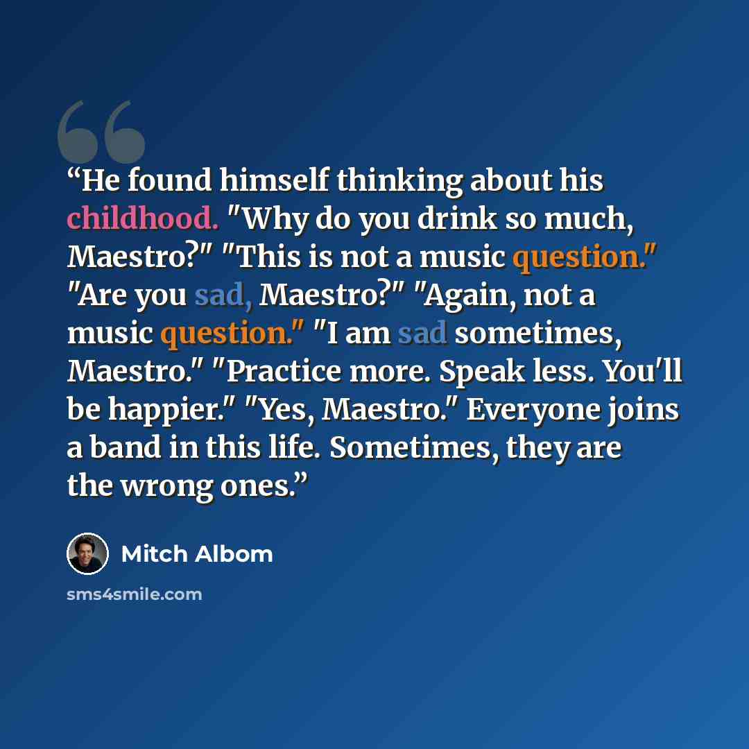 “He found himself thinking about his childhood. "Why do you drink so much, Maestro?" "This is not a music question." "Are you sad, Maestro?" "Again, not a music question." "I am sad sometimes, Maestro." "Practice more. Speak less. You'll be happier." "Yes, Maestro." Everyone joins a band in this…” quote by Mitch Albom