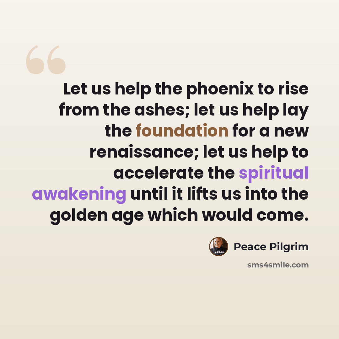 “Let us help the phoenix to rise from the ashes; let us help lay the foundation for a new renaissance; let us help to accelerate the spiritual awakening until it lifts us into the golden age which would come.” quote by Peace Pilgrim