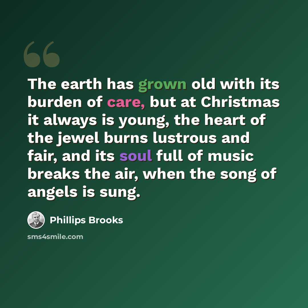 “The earth has grown old with its burden of care, but at Christmas it always is young, the heart of the jewel burns lustrous and fair, and its soul full of music breaks the air, when the song of angels is sung.” quote by Phillips Brooks