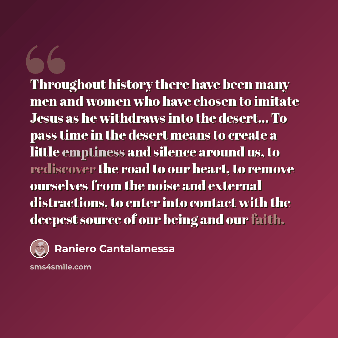 “Throughout history there have been many men and women who have chosen to imitate Jesus as he withdraws into the desert... To pass time in the desert means to create a little emptiness and silence around us, to rediscover the road to our heart, to remove ourselves from the noise and external…” quote by Raniero Cantalamessa