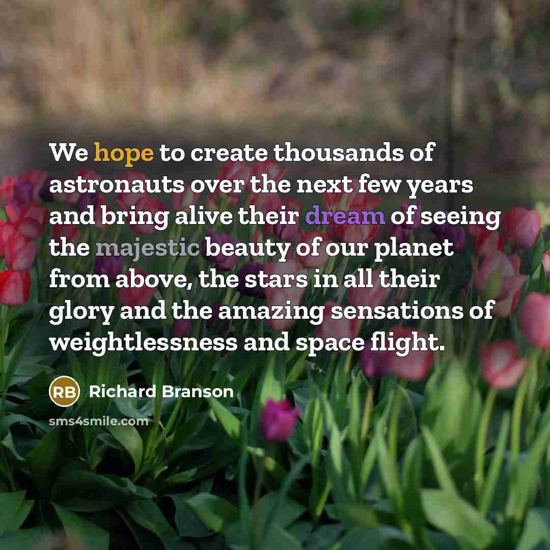 “We hope to create thousands of astronauts over the next few years and bring alive their dream of seeing the majestic beauty of our planet from above, the stars in all their glory and the amazing sensations of weightlessness and space flight.” quote by Richard Branson