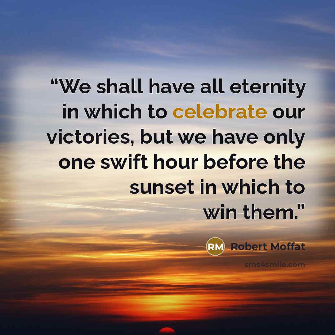 “We shall have all eternity in which to celebrate our victories, but we have only one swift hour before the sunset in which to win them.” quote by Robert Moffat