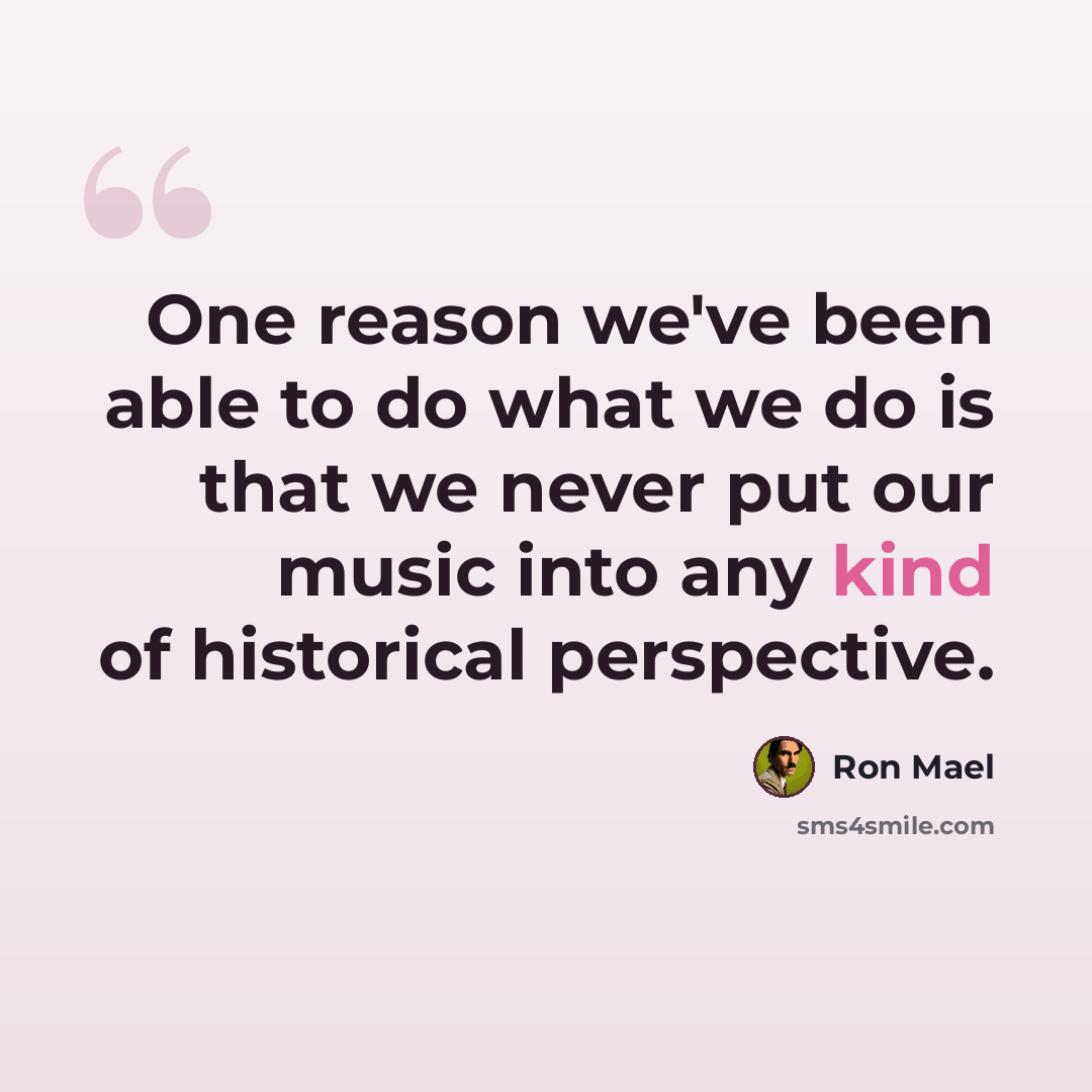 “One reason we've been able to do what we do is that we never put our music into any kind of historical perspective.” quote by Ron Mael