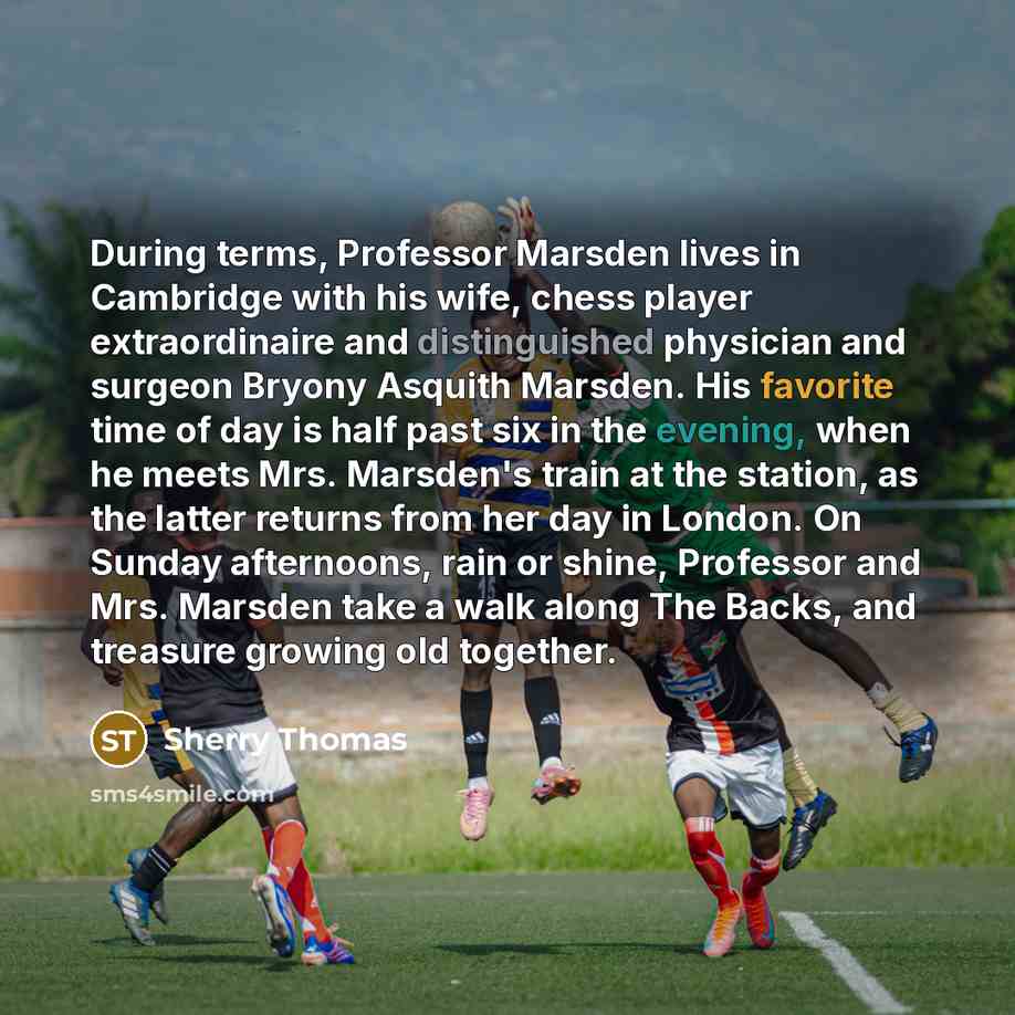 “During terms, Professor Marsden lives in Cambridge with his wife, chess player extraordinaire and distinguished physician and surgeon Bryony Asquith Marsden. His favorite time of day is half past six in the evening, when he meets Mrs. Marsden's train at the station, as the latter returns from her…” quote by Sherry Thomas