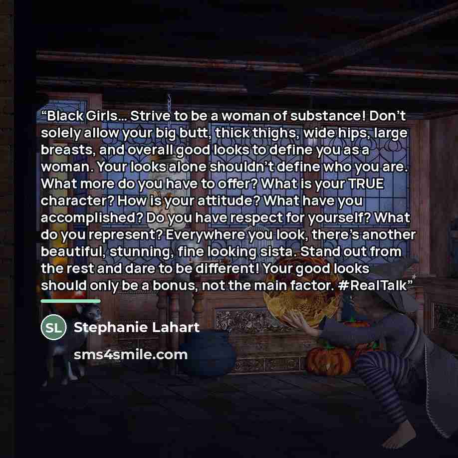 “Black Girls… Strive to be a woman of substance! Don’t solely allow your big butt, thick thighs, wide hips, large breasts, and overall good looks to define you as a woman. Your looks alone shouldn’t define who you are. What more do you have to offer? What is your TRUE character? How is your…” quote by Stephanie Lahart