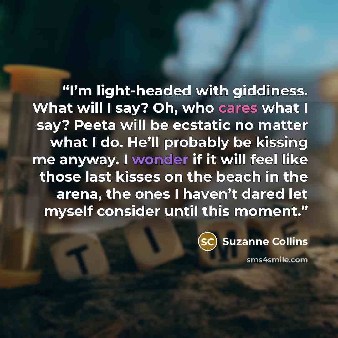 “I’m light-headed with giddiness. What will I say? Oh, who cares what I say? Peeta will be ecstatic no matter what I do. He’ll probably be kissing me anyway. I wonder if it will feel like those last kisses on the beach in the arena, the ones I haven’t dared let myself consider until this moment.” quote by Suzanne Collins