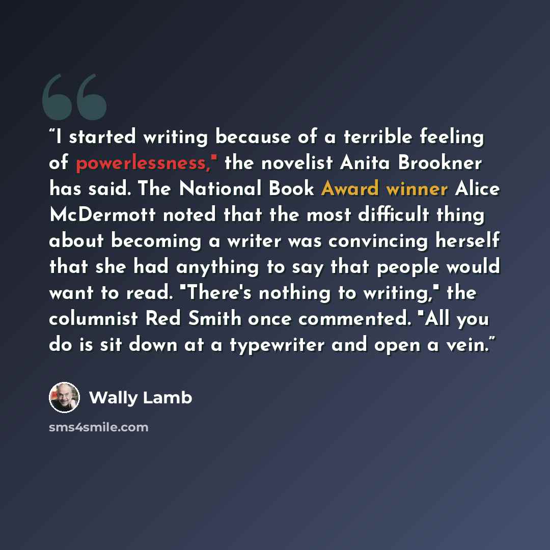 “I started writing because of a terrible feeling of powerlessness," the novelist Anita Brookner has said. The National Book Award winner Alice McDermott noted that the most difficult thing about becoming a writer was convincing herself that she had anything to say that people would want to read…” quote by Wally Lamb