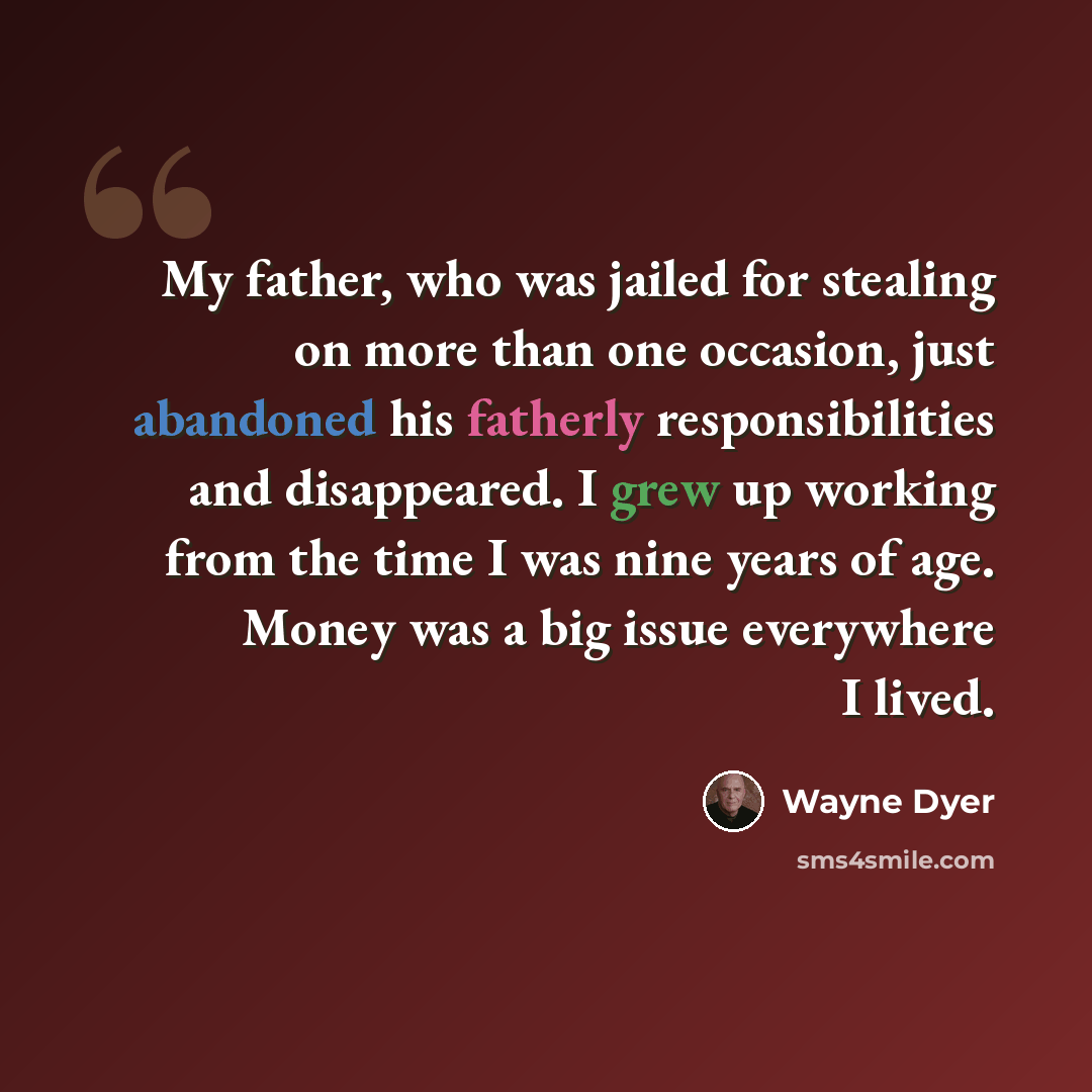“My father, who was jailed for stealing on more than one occasion, just abandoned his fatherly responsibilities and disappeared. I grew up working from the time I was nine years of age. Money was a big issue everywhere I lived.” quote by Wayne Dyer