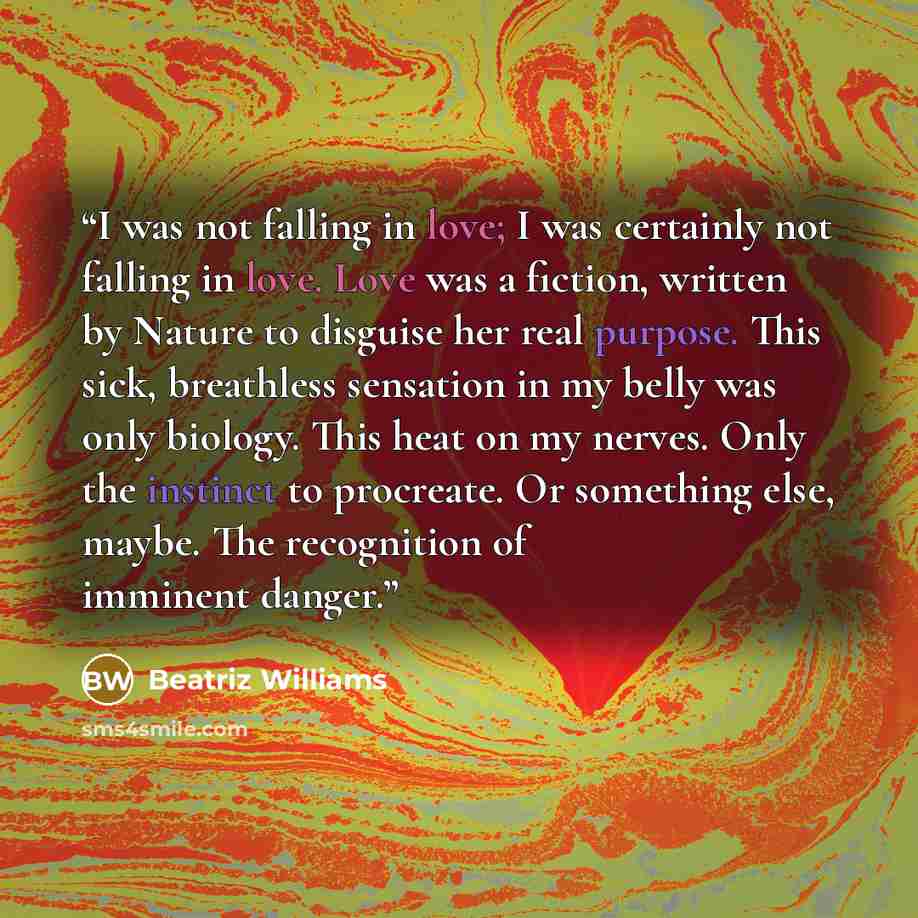 “I was not falling in love; I was certainly not falling in love. Love was a fiction, written by Nature to disguise her real purpose. This sick, breathless sensation in my belly was only biology. This heat on my nerves. Only the instinct to procreate. Or something else, maybe. The recognition of…” quote by Beatriz Williams