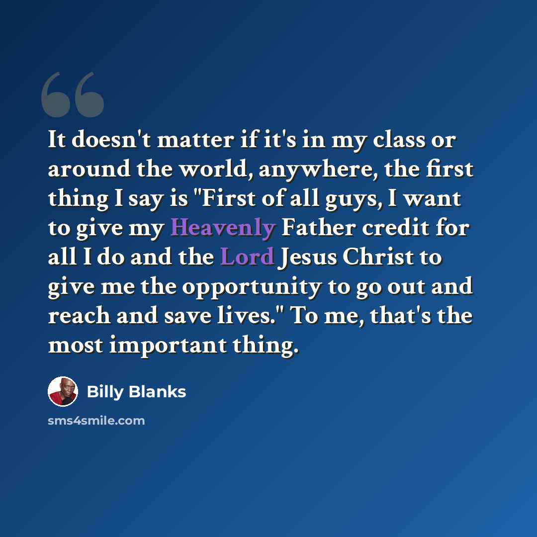 “It doesn't matter if it's in my class or around the world, anywhere, the first thing I say is "First of all guys, I want to give my Heavenly Father credit for all I do and the Lord Jesus Christ to give me the opportunity to go out and reach and save lives." To me, that's the most important thing.” quote by Billy Blanks