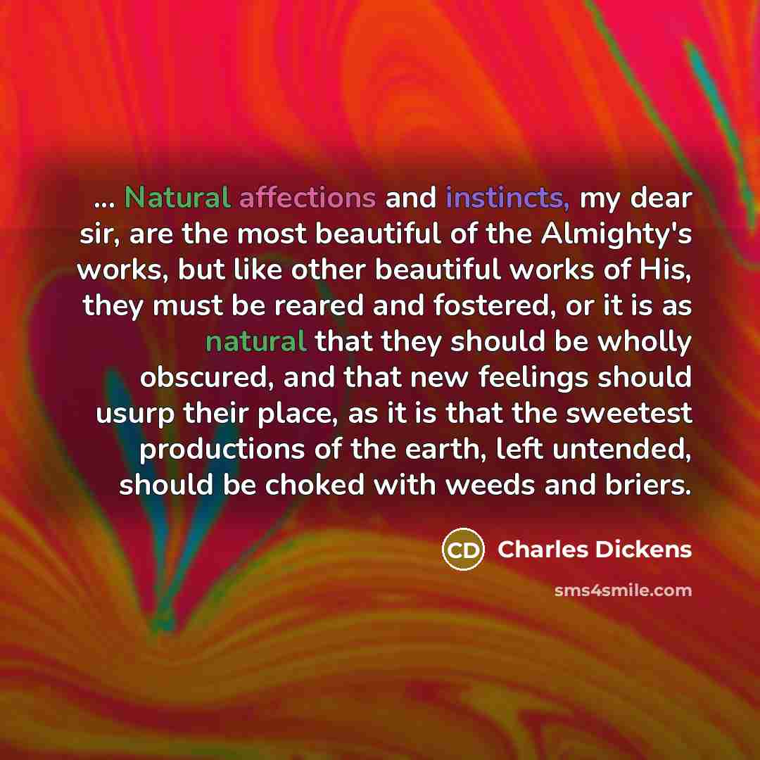 “... Natural affections and instincts, my dear sir, are the most beautiful of the Almighty's works, but like other beautiful works of His, they must be reared and fostered, or it is as natural that they should be wholly obscured, and that new feelings should usurp their place, as it is that the…” quote by Charles Dickens