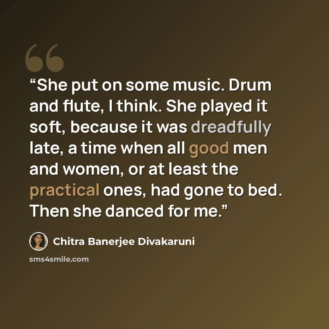 “She put on some music. Drum and flute, I think. She played it soft, because it was dreadfully late, a time when all good men and women, or at least the practical ones, had gone to bed. Then she danced for me.” quote by Chitra Banerjee Divakaruni