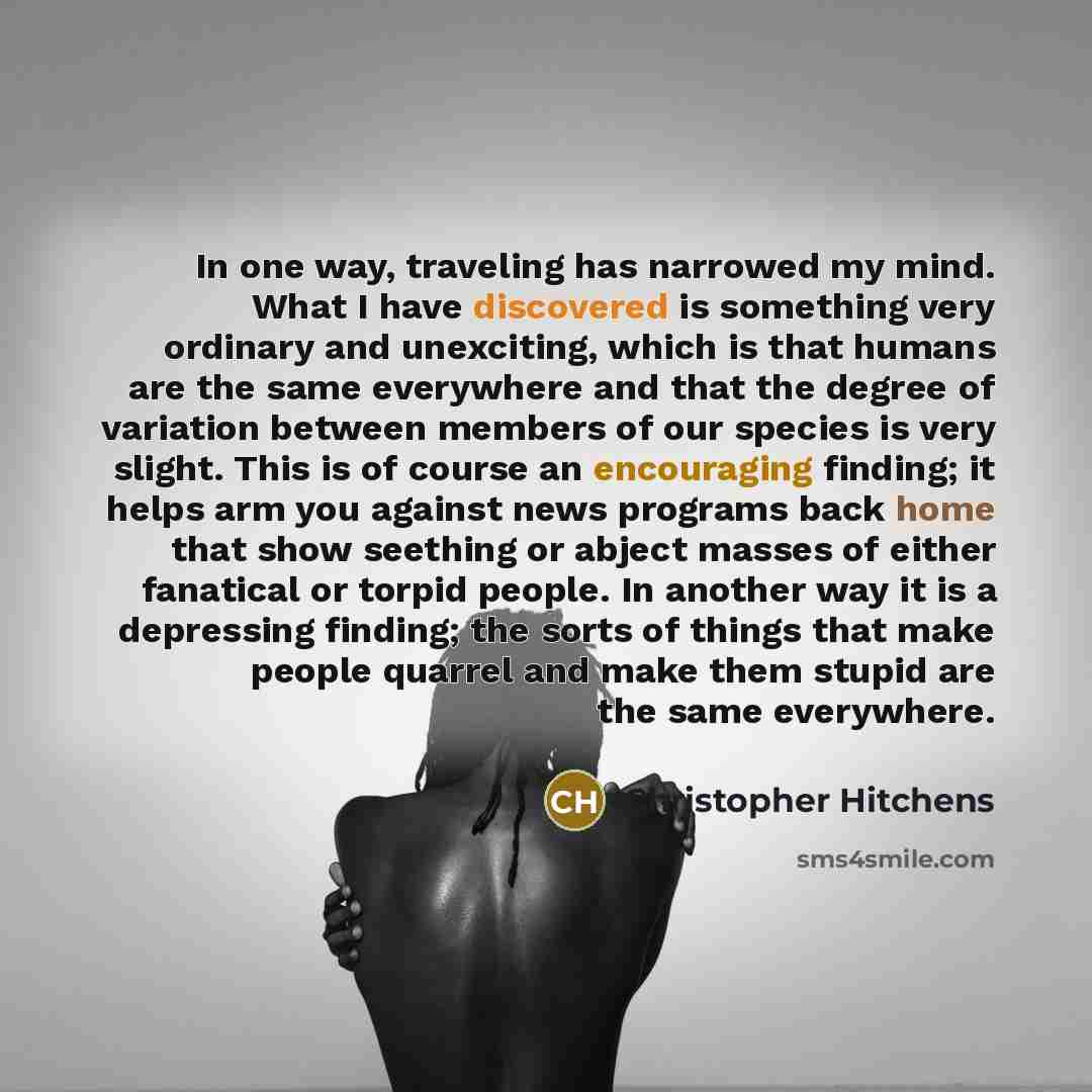 “In one way, traveling has narrowed my mind. What I have discovered is something very ordinary and unexciting, which is that humans are the same everywhere and that the degree of variation between members of our species is very slight. This is of course an encouraging finding; it helps arm you…” quote by Christopher Hitchens