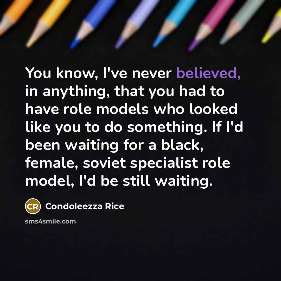 “You know, I've never believed, in anything, that you had to have role models who looked like you to do something. If I'd been waiting for a black, female, soviet specialist role model, I'd be still waiting.” quote by Condoleezza Rice