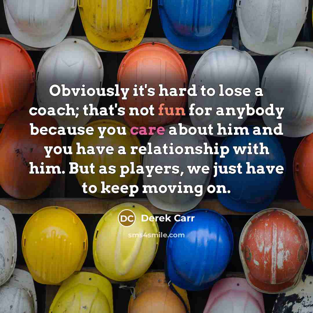 “Obviously it's hard to lose a coach; that's not fun for anybody because you care about him and you have a relationship with him. But as players, we just have to keep moving on.” quote by Derek Carr