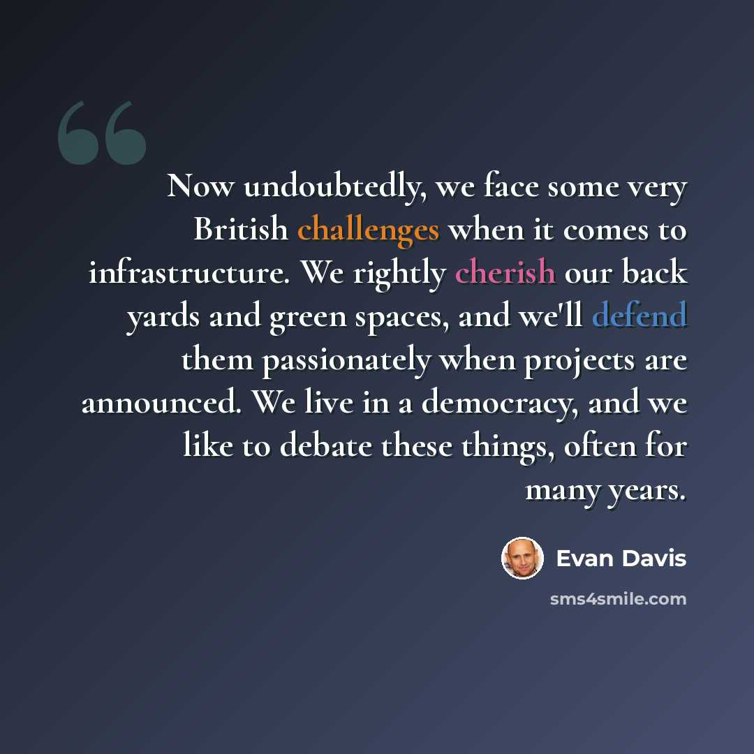 “Now undoubtedly, we face some very British challenges when it comes to infrastructure. We rightly cherish our back yards and green spaces, and we'll defend them passionately when projects are announced. We live in a democracy, and we like to debate these things, often for many years.” quote by Evan Davis