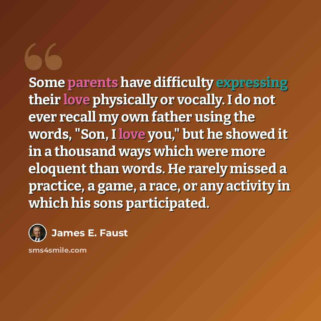 “Some parents have difficulty expressing their love physically or vocally. I do not ever recall my own father using the words, "Son, I love you," but he showed it in a thousand ways which were more eloquent than words. He rarely missed a practice, a game, a race, or any activity in which his sons…” quote by James E. Faust